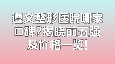 遵义整形医院哪家口碑？揭晓前五强及价格一览！