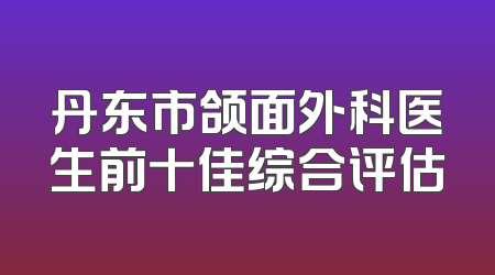 丹东市颌面外科医生前十佳综合评估