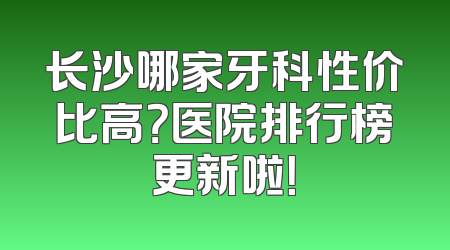 长沙哪家牙科性价比高？医院排行榜更新啦！