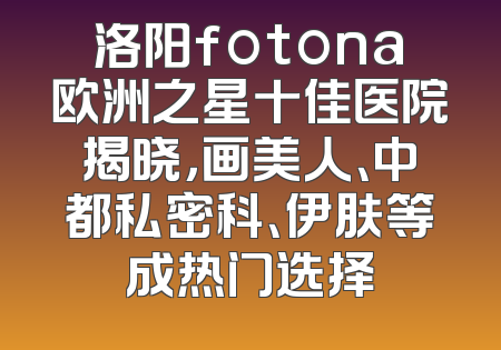 洛阳fotona欧洲之星十佳医院揭晓，画美人、中都私密科、伊肤等成热门选择