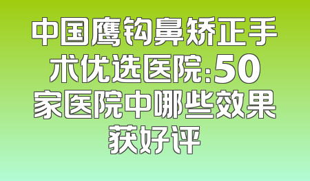 中国鹰钩鼻矫正手术优选医院：50家医院中哪些效果获好评