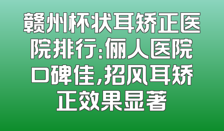 赣州杯状耳矫正医院排行：俪人医院口碑佳，招风耳矫正效果显著
