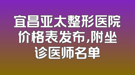 宜昌亚太整形医院价格表发布，附坐诊医师名单