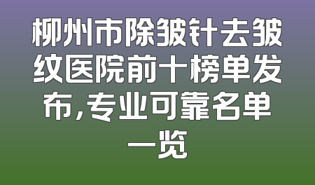 柳州市除皱针去皱纹医院前十榜单发布，专业可靠名单一览