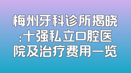 梅州牙科诊所揭晓：十强私立口腔医院及治疗费用一览