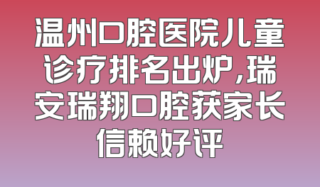 温州口腔医院儿童诊疗排名出炉，瑞安瑞翔口腔获家长信赖好评
