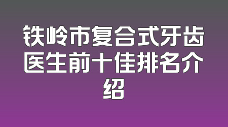 铁岭市复合式牙齿医生前十佳排名介绍