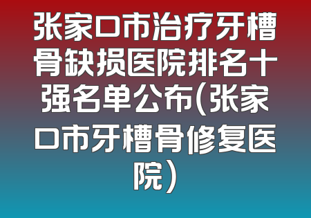 张家口市治疗牙槽骨缺损医院排名十强名单公布（张家口市牙槽骨修复医院）