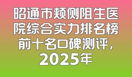 昭通市颊侧阻生医院综合实力排名榜前十名口碑测评，2025年