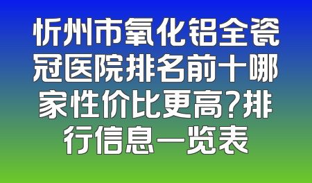 忻州市氧化铝全瓷冠医院排名前十哪家性价比更高？排行信息一览表