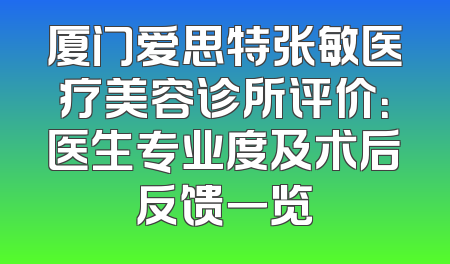 厦门爱思特张敏医疗美容诊所评价：医生专业度及术后反馈一览