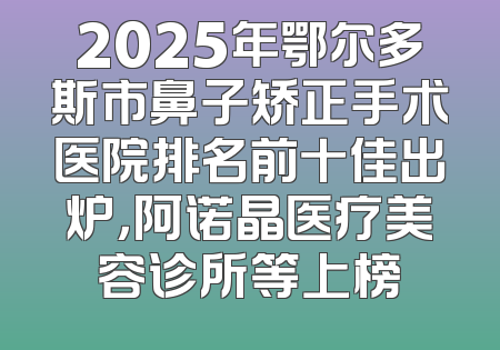 2025年鄂尔多斯市鼻子矫正手术医院排名前十佳出炉，阿诺晶医疗美容诊所等上榜