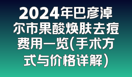 2024年巴彦淖尔市果酸焕肤去痘费用一览（手术方式与价格详解）