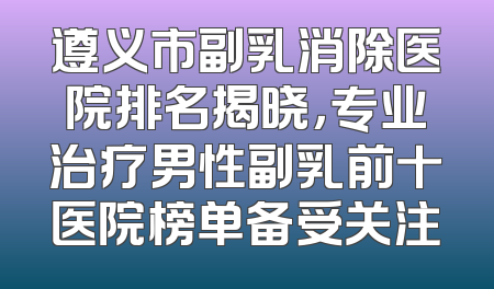 遵义市副乳消除医院排名揭晓，专业治疗男性副乳前十医院榜单备受关注