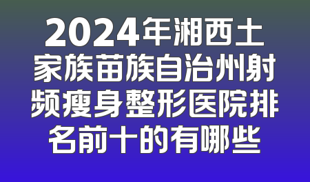 2024年湘西土家族苗族自治州射频瘦身整形医院排名前十的有哪些