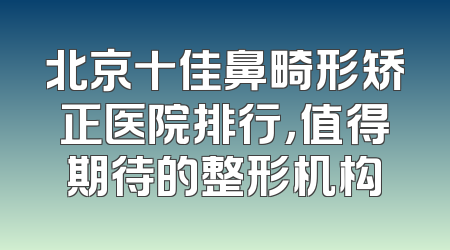 北京十佳鼻畸形矫正医院排行，值得期待的整形机构