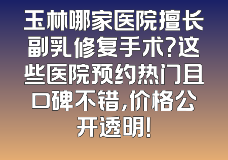 玉林哪家医院擅长副乳修复手术？这些医院预约热门且口碑不错，价格公开透明！