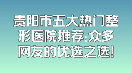 贵阳市五大热门整形医院推荐：众多网友的优选之选！