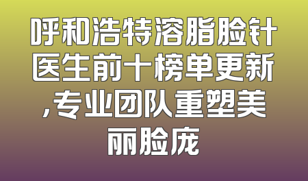 呼和浩特溶脂脸针医生前十榜单更新，专业团队重塑美丽脸庞