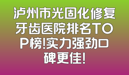 泸州市光固化修复牙齿医院排名TOP榜！实力强劲口碑更佳！