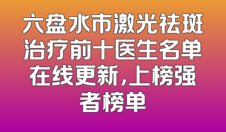 六盘水市激光祛斑治疗前十医生名单在线更新，上榜强者榜单