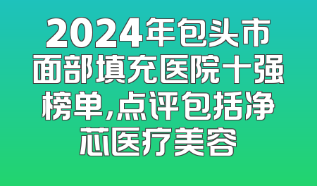 2024年包头市面部填充医院十强榜单，点评包括净芯医疗美容