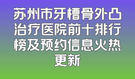 苏州市牙槽骨外凸治疗医院前十排行榜及预约信息火热更新