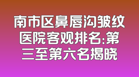 南市区鼻唇沟皱纹医院客观排名：第三至第六名揭晓