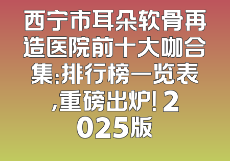 西宁市耳朵软骨再造医院前十大咖合集：排行榜一览表，重磅出炉！ 2025版