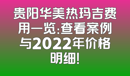 贵阳华美热玛吉费用一览：查看案例与2022年价格明细！