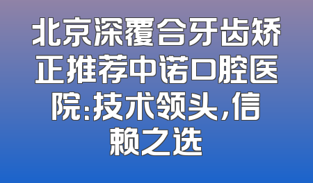 北京深覆合牙齿矫正推荐中诺口腔医院：技术领头，信赖之选