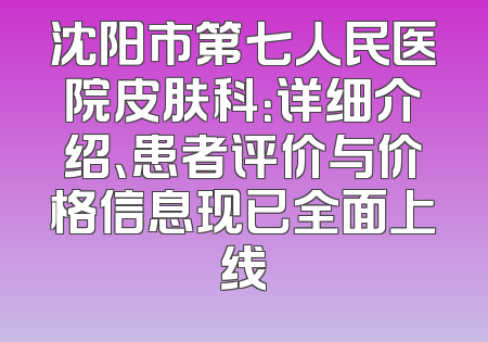 沈阳市第七人民医院皮肤科：详细介绍、患者评价与价格信息现已全面上线