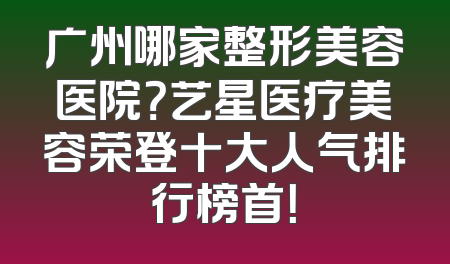 广州哪家整形美容医院？艺星医疗美容荣登十大人气排行榜首！
