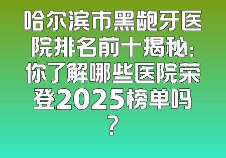 哈尔滨市黑龅牙医院排名前十揭秘：你了解哪些医院荣登2025榜单吗？