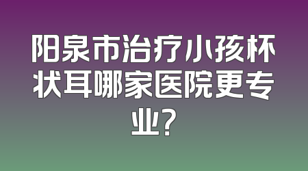 阳泉市治疗小孩杯状耳哪家医院更专业？