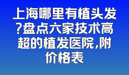上海哪里有植头发？盘点六家技术高超的植发医院，附价格表