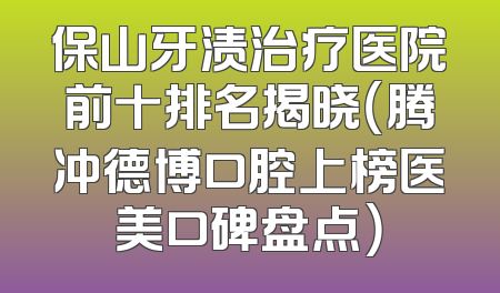 保山牙渍治疗医院前十排名揭晓（腾冲德博口腔上榜医美口碑盘点）