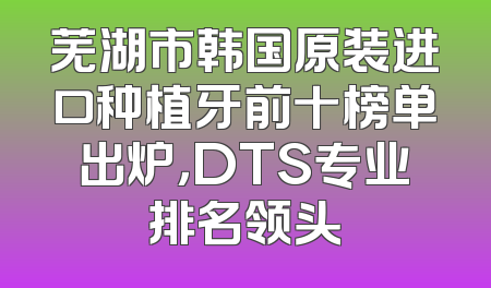 芜湖市韩国原装进口种植牙前十榜单出炉，DTS专业排名领头