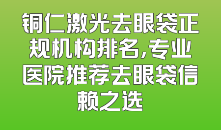 铜仁激光去眼袋正规机构排名，专业医院推荐去眼袋信赖之选