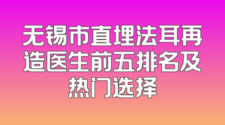 无锡市直埋法耳再造医生前五排名及热门选择