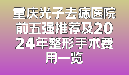 重庆光子去痣医院前五强推荐及2024年整形手术费用一览