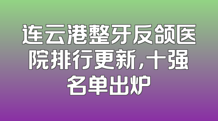 连云港整牙反颌医院排行更新，十强名单出炉