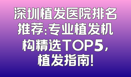 深圳植发医院排名推荐：专业植发机构精选TOP5，植发指南！