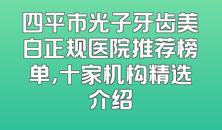 四平市光子牙齿美白正规医院推荐榜单，十家机构精选介绍