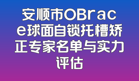 安顺市OBrace球面自锁托槽矫正专家名单与实力评估