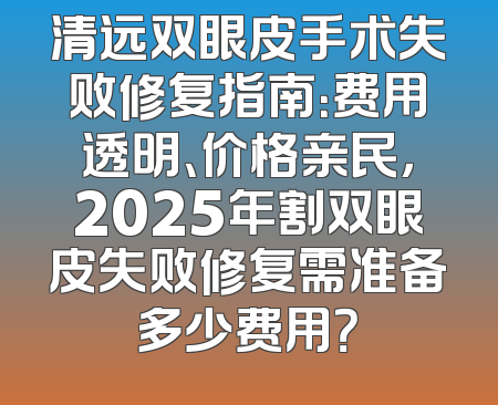 清远双眼皮手术失败修复指南：费用透明、价格亲民，2025年割双眼皮失败修复需准备多少费用？
