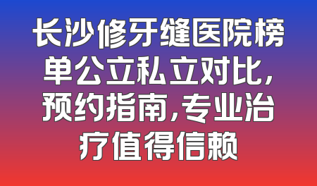 长沙修牙缝医院榜单公立私立对比，预约指南，专业治疗值得信赖