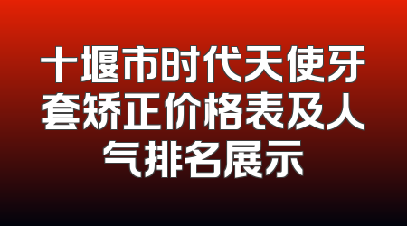 十堰市时代天使牙套矫正价格表及人气排名展示