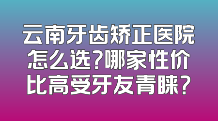 云南牙齿矫正医院怎么选？哪家性价比高受牙友青睐？
