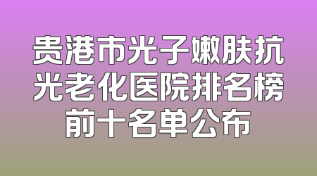 贵港市光子嫩肤抗光老化医院排名榜前十名单公布